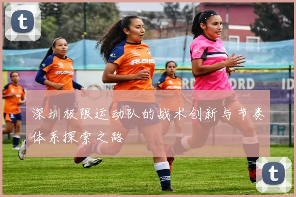 深圳极限运动队的战术创新与节奏体系探索之路