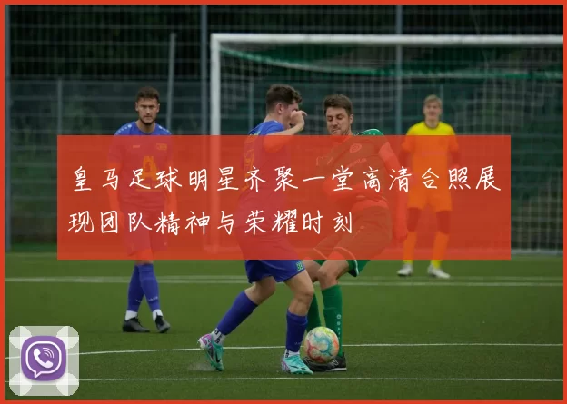 皇马足球明星齐聚一堂高清合照展现团队精神与荣耀时刻