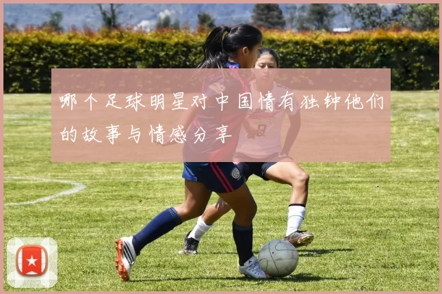 哪个足球明星对中国情有独钟他们的故事与情感分享